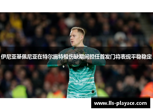 伊尼亚基佩尼亚在特尔施特根伤缺期间担任首发门将表现平稳稳定 伊尼亚基佩尼亚在特尔施特根伤缺期间担任首发门将表现平稳稳定