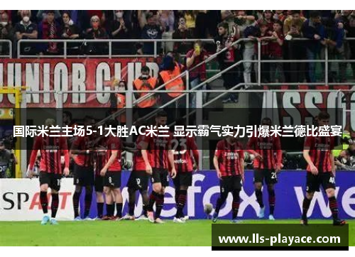 国际米兰主场5-1大胜AC米兰 显示霸气实力引爆米兰德比盛宴 国际米兰主场5-1大胜AC米兰 显示霸气实力引爆米兰德比盛宴
