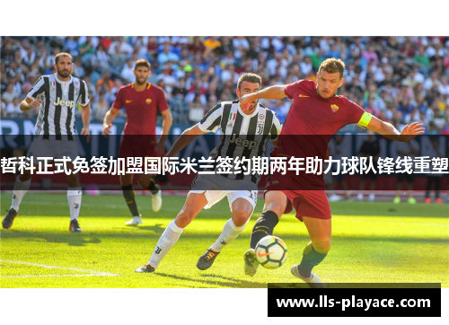 哲科正式免签加盟国际米兰签约期两年助力球队锋线重塑